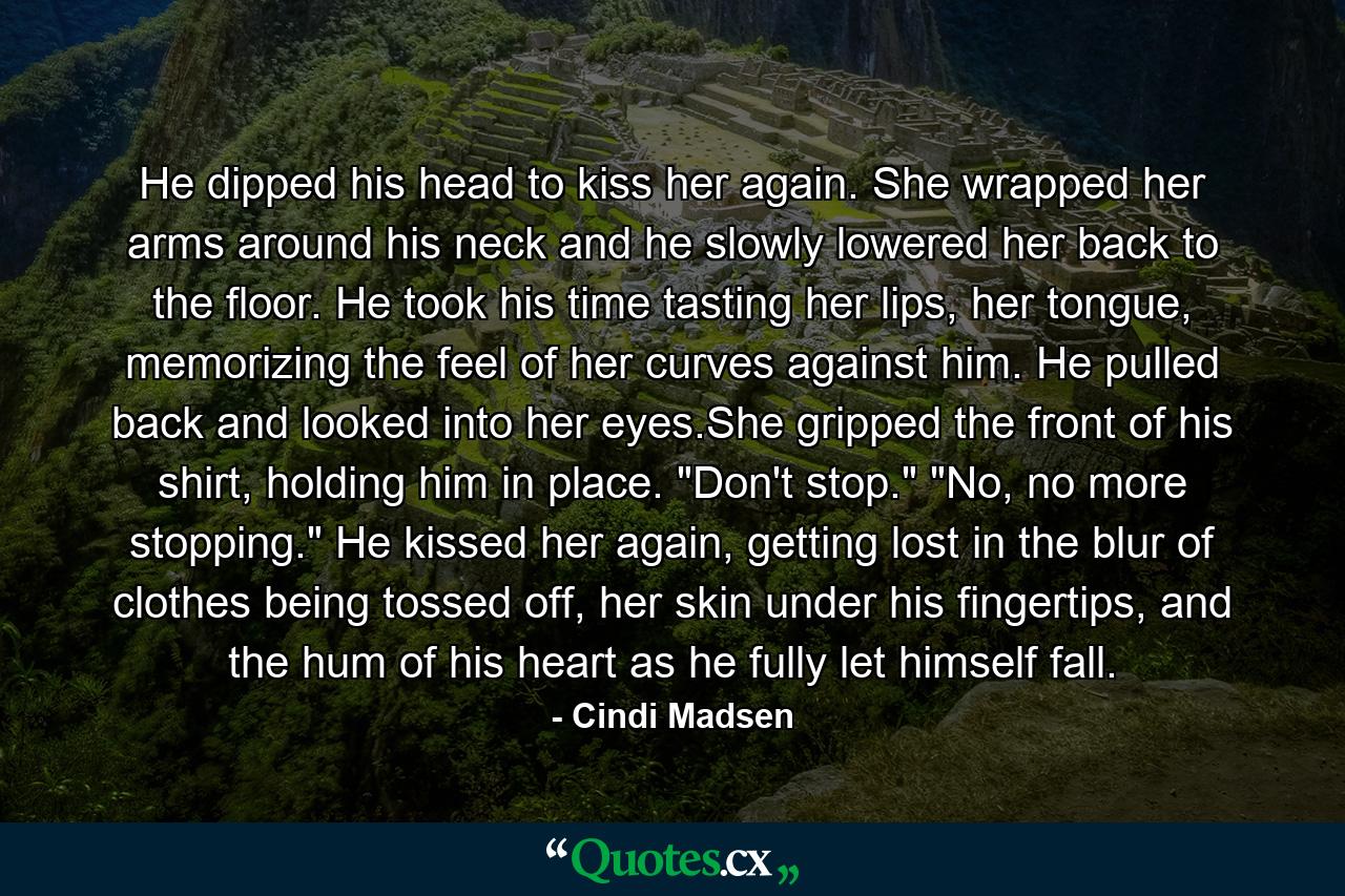 He dipped his head to kiss her again. She wrapped her arms around his neck and he slowly lowered her back to the floor. He took his time tasting her lips, her tongue, memorizing the feel of her curves against him. He pulled back and looked into her eyes.She gripped the front of his shirt, holding him in place. 