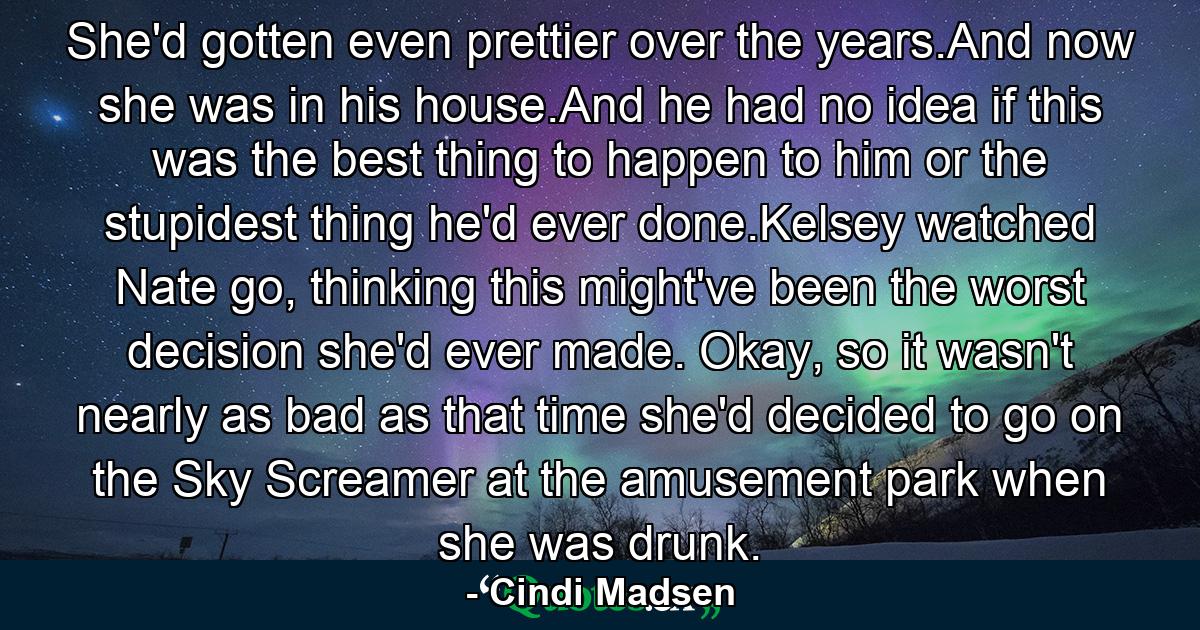 She'd gotten even prettier over the years.And now she was in his house.And he had no idea if this was the best thing to happen to him or the stupidest thing he'd ever done.Kelsey watched Nate go, thinking this might've been the worst decision she'd ever made. Okay, so it wasn't nearly as bad as that time she'd decided to go on the Sky Screamer at the amusement park when she was drunk. - Quote by Cindi Madsen