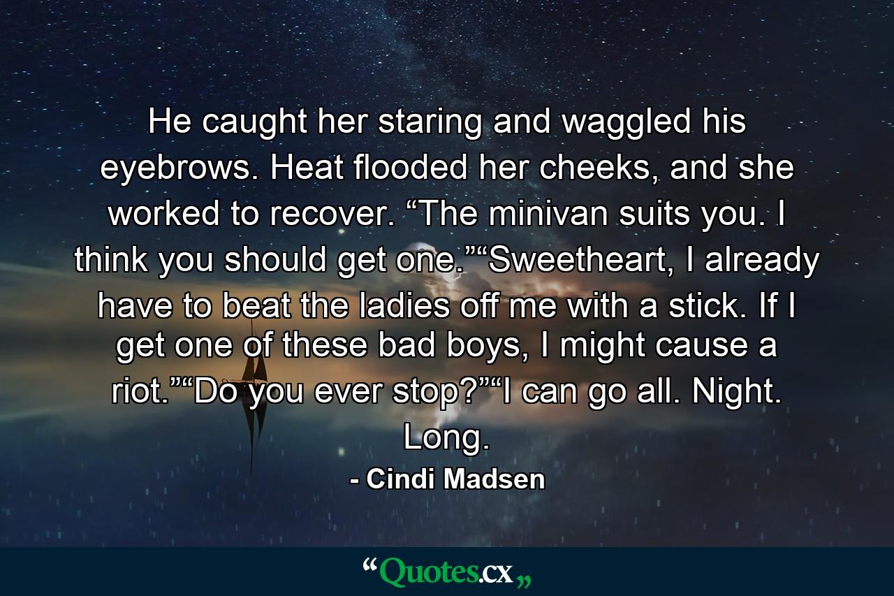 He caught her staring and waggled his eyebrows. Heat flooded her cheeks, and she worked to recover. “The minivan suits you. I think you should get one.”“Sweetheart, I already have to beat the ladies off me with a stick. If I get one of these bad boys, I might cause a riot.”“Do you ever stop?”“I can go all. Night. Long. - Quote by Cindi Madsen