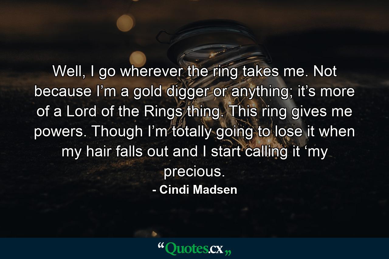 Well, I go wherever the ring takes me. Not because I’m a gold digger or anything; it’s more of a Lord of the Rings thing. This ring gives me powers. Though I’m totally going to lose it when my hair falls out and I start calling it ‘my precious. - Quote by Cindi Madsen