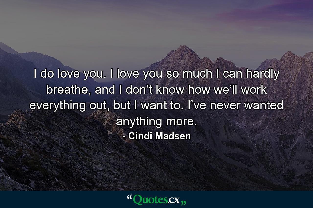 I do love you. I love you so much I can hardly breathe, and I don’t know how we’ll work everything out, but I want to. I’ve never wanted anything more. - Quote by Cindi Madsen