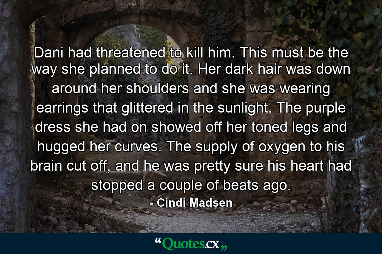 Dani had threatened to kill him. This must be the way she planned to do it. Her dark hair was down around her shoulders and she was wearing earrings that glittered in the sunlight. The purple dress she had on showed off her toned legs and hugged her curves. The supply of oxygen to his brain cut off, and he was pretty sure his heart had stopped a couple of beats ago. - Quote by Cindi Madsen