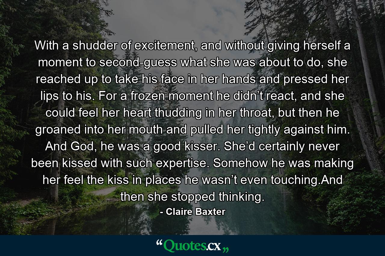 With a shudder of excitement, and without giving herself a moment to second-guess what she was about to do, she reached up to take his face in her hands and pressed her lips to his. For a frozen moment he didn’t react, and she could feel her heart thudding in her throat, but then he groaned into her mouth and pulled her tightly against him. And God, he was a good kisser. She’d certainly never been kissed with such expertise. Somehow he was making her feel the kiss in places he wasn’t even touching.And then she stopped thinking. - Quote by Claire Baxter