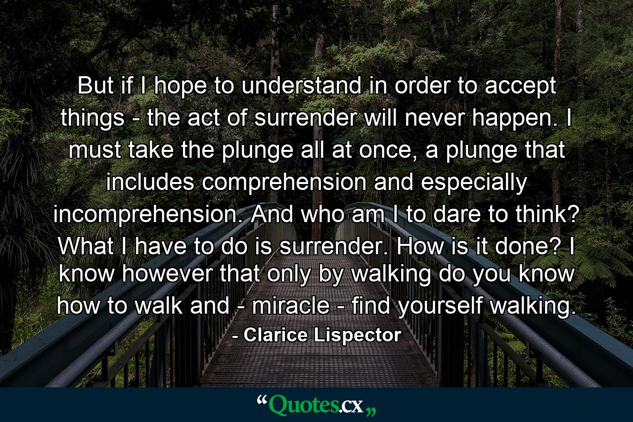 But if I hope to understand in order to accept things - the act of surrender will never happen. I must take the plunge all at once, a plunge that includes comprehension and especially incomprehension. And who am I to dare to think? What I have to do is surrender. How is it done? I know however that only by walking do you know how to walk and - miracle - find yourself walking. - Quote by Clarice Lispector