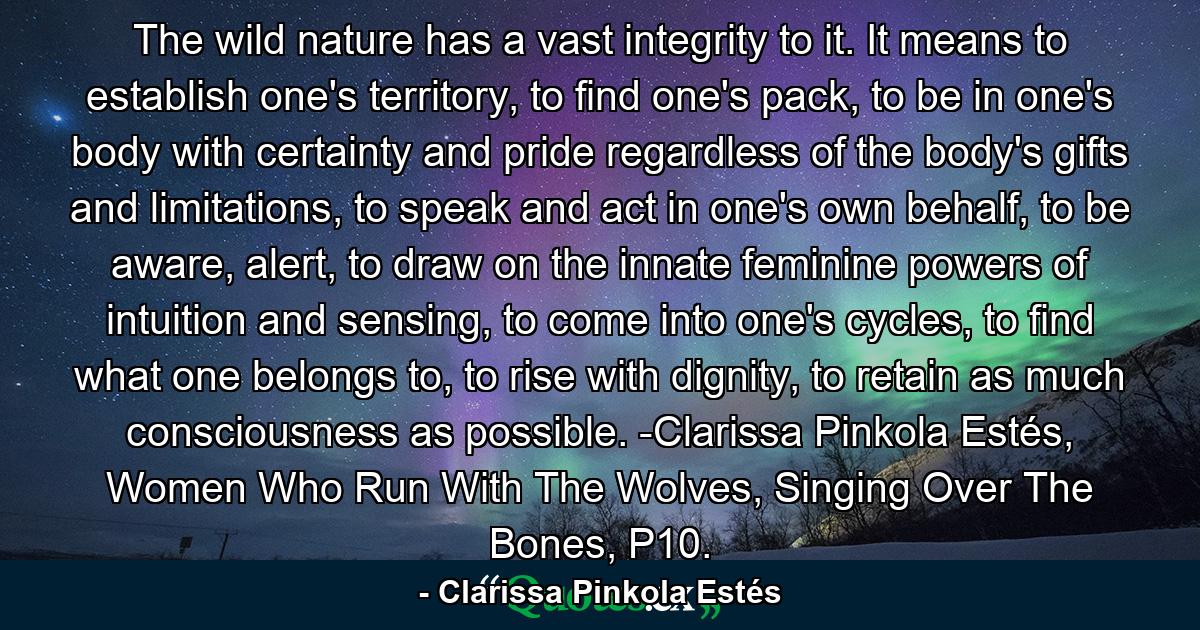 The wild nature has a vast integrity to it. It means to establish one's territory, to find one's pack, to be in one's body with certainty and pride regardless of the body's gifts and limitations, to speak and act in one's own behalf, to be aware, alert, to draw on the innate feminine powers of intuition and sensing, to come into one's cycles, to find what one belongs to, to rise with dignity, to retain as much consciousness as possible. -Clarissa Pinkola Estés, Women Who Run With The Wolves, Singing Over The Bones, P10. - Quote by Clarissa Pinkola Estés