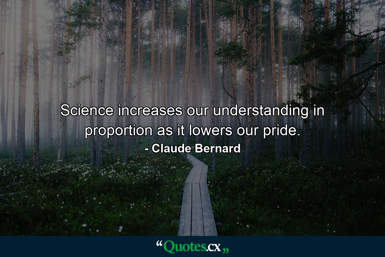 Science increases our understanding in proportion as it lowers our pride. - Quote by Claude Bernard