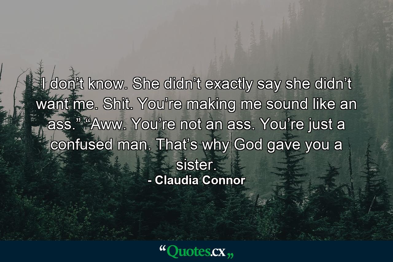 I don’t know. She didn’t exactly say she didn’t want me. Shit. You’re making me sound like an ass.” “Aww. You’re not an ass. You’re just a confused man. That’s why God gave you a sister. - Quote by Claudia Connor