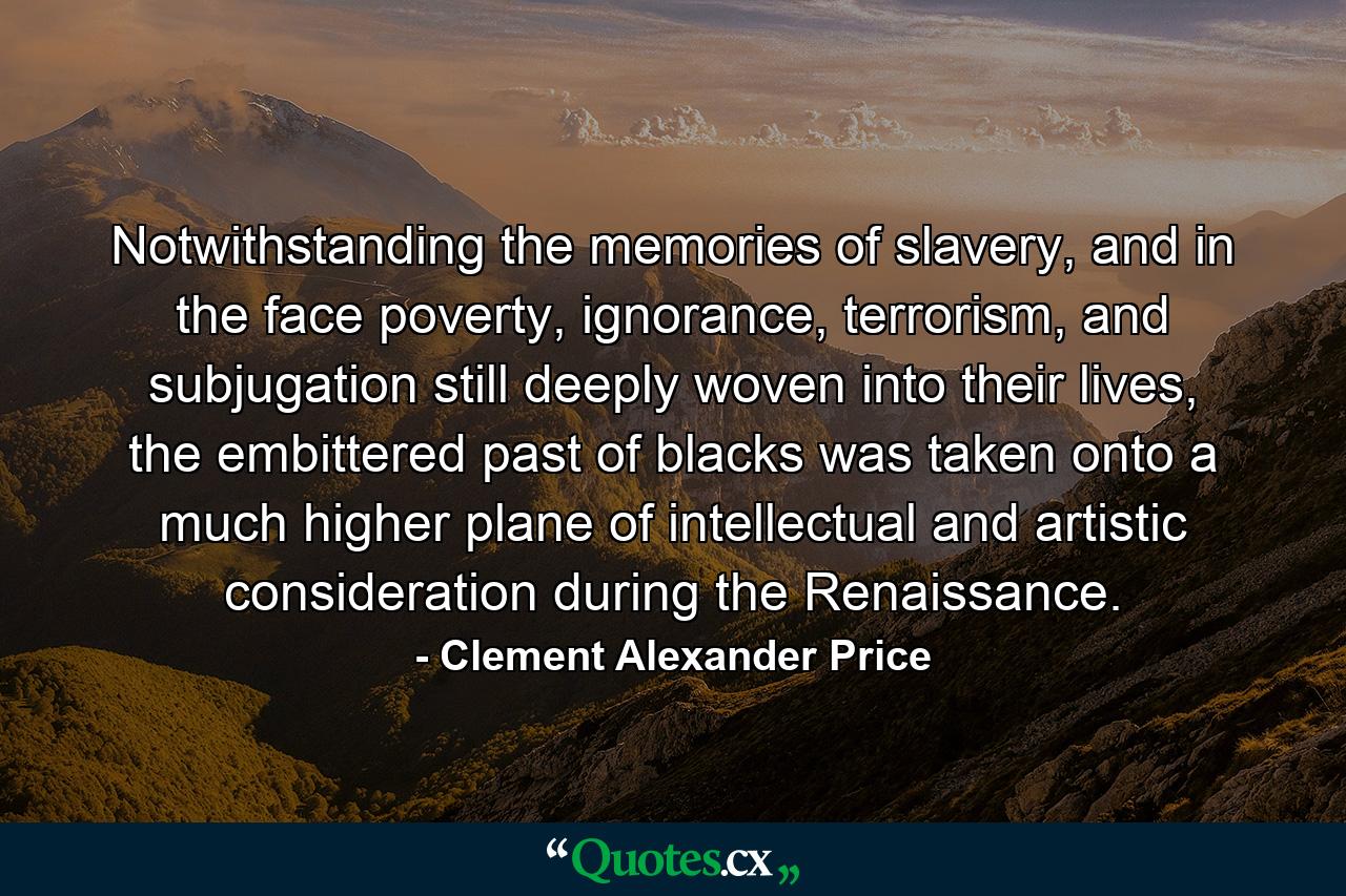 Notwithstanding the memories of slavery, and in the face poverty, ignorance, terrorism, and subjugation still deeply woven into their lives, the embittered past of blacks was taken onto a much higher plane of intellectual and artistic consideration during the Renaissance. - Quote by Clement Alexander Price