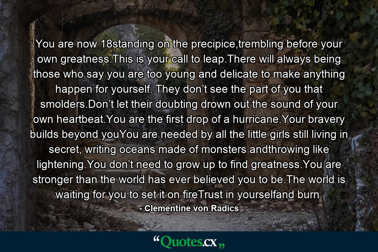 You are now 18standing on the precipice,trembling before your own greatness.This is your call to leap.There will always being those who say you are too young and delicate to make anything happen for yourself. They don’t see the part of you that smolders.Don’t let their doubting drown out the sound of your own heartbeat.You are the first drop of a hurricane.Your bravery builds beyond youYou are needed by all the little girls still living in secret, writing oceans made of monsters andthrowing like lightening.You don’t need to grow up to find greatness.You are stronger than the world has ever believed you to be.The world is waiting for you to set it on fireTrust in yourselfand burn. - Quote by Clementine von Radics