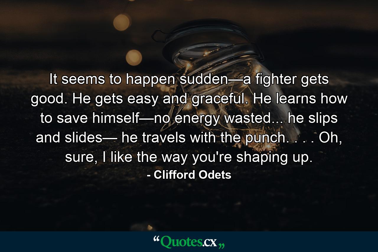 It seems to happen sudden—a fighter gets good. He gets easy and graceful. He learns how to save himself—no energy wasted... he slips and slides— he travels with the punch. . . . Oh, sure, I like the way you're shaping up. - Quote by Clifford Odets