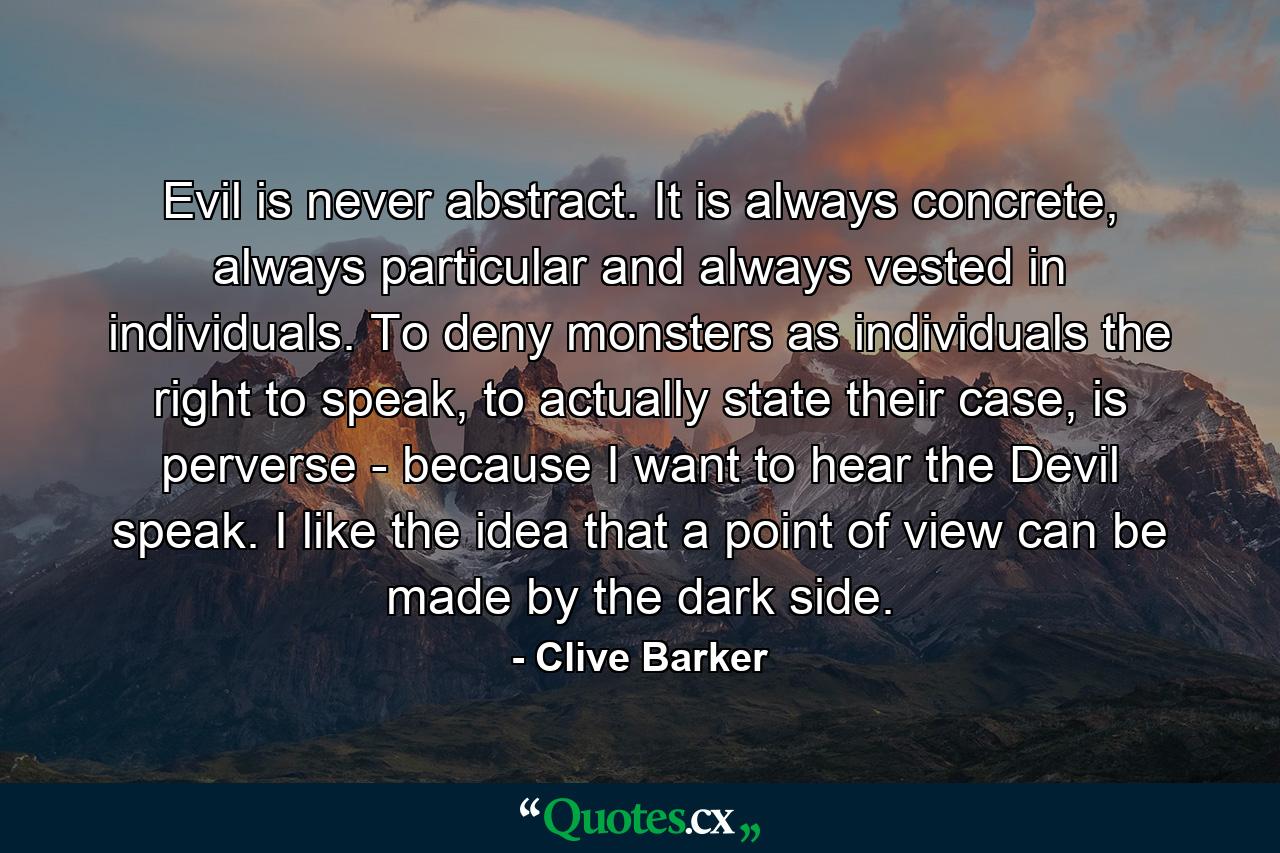 Evil is never abstract. It is always concrete, always particular and always vested in individuals. To deny monsters as individuals the right to speak, to actually state their case, is perverse - because I want to hear the Devil speak. I like the idea that a point of view can be made by the dark side. - Quote by Clive Barker