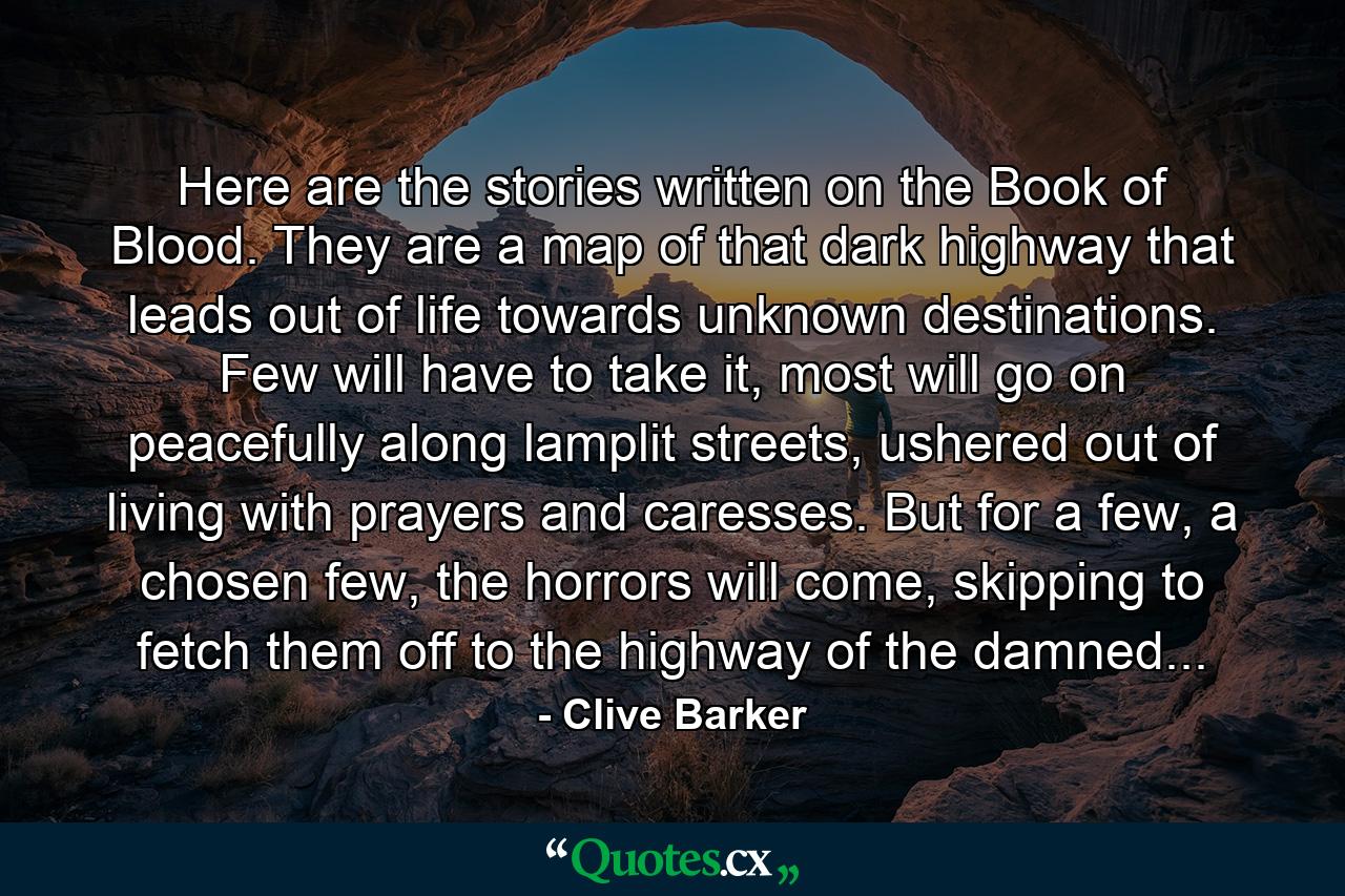 Here are the stories written on the Book of Blood. They are a map of that dark highway that leads out of life towards unknown destinations. Few will have to take it, most will go on peacefully along lamplit streets, ushered out of living with prayers and caresses. But for a few, a chosen few, the horrors will come, skipping to fetch them off to the highway of the damned... - Quote by Clive Barker