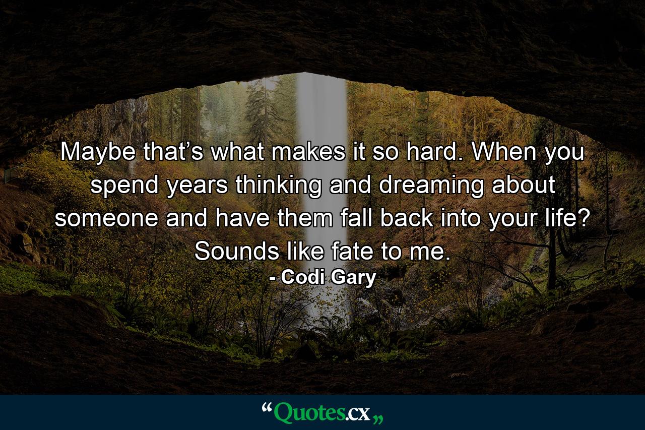 Maybe that’s what makes it so hard. When you spend years thinking and dreaming about someone and have them fall back into your life? Sounds like fate to me. - Quote by Codi Gary