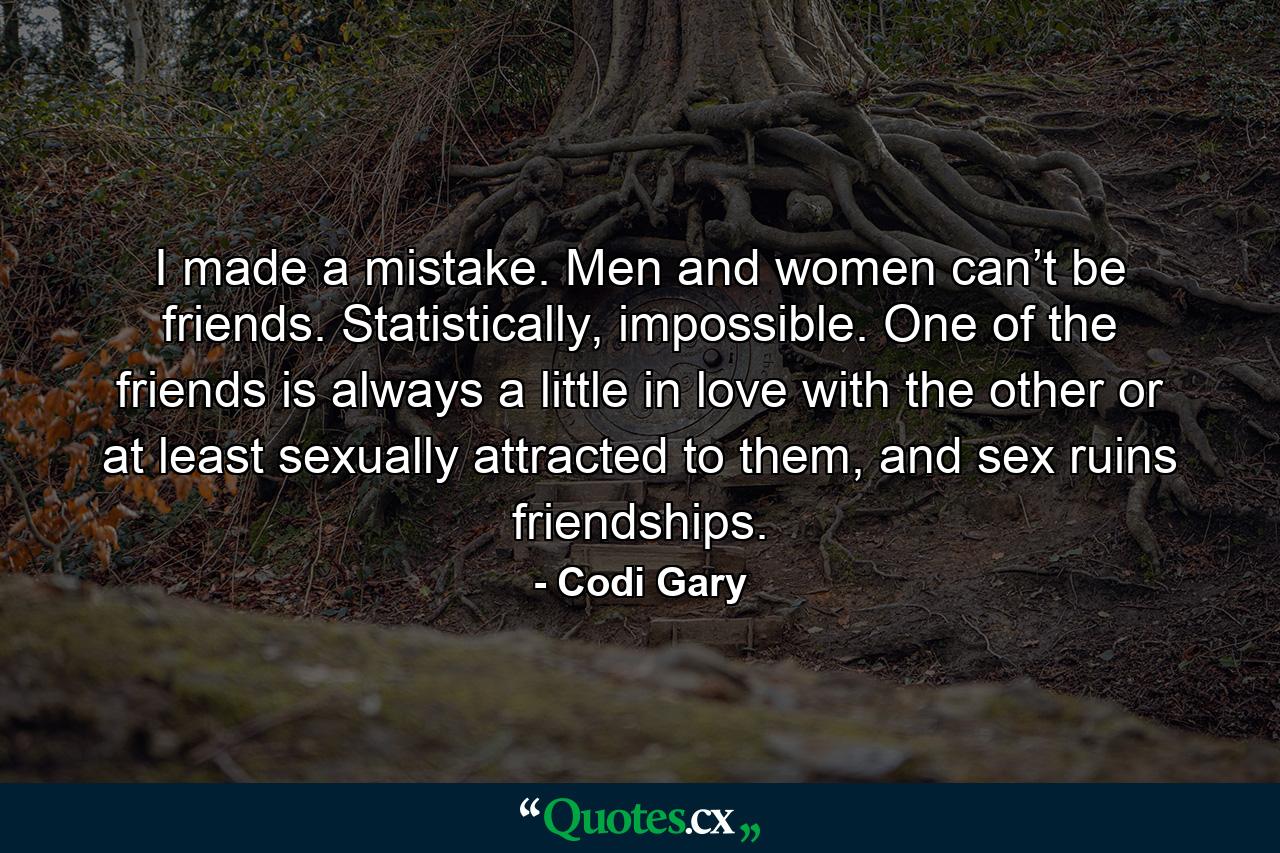 I made a mistake. Men and women can’t be friends. Statistically, impossible. One of the friends is always a little in love with the other or at least sexually attracted to them, and sex ruins friendships. - Quote by Codi Gary