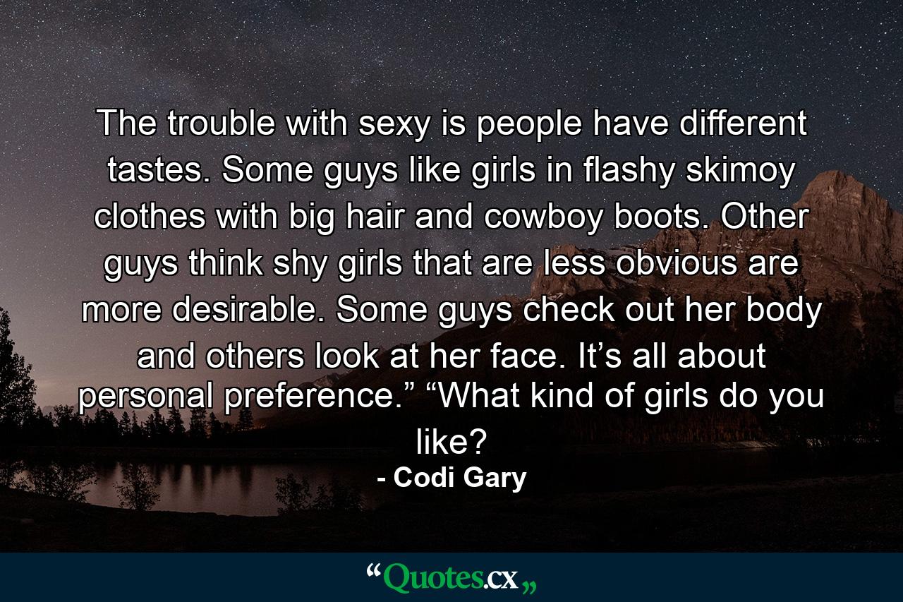 The trouble with sexy is people have different tastes. Some guys like girls in flashy skimoy clothes with big hair and cowboy boots. Other guys think shy girls that are less obvious are more desirable. Some guys check out her body and others look at her face. It’s all about personal preference.” “What kind of girls do you like? - Quote by Codi Gary