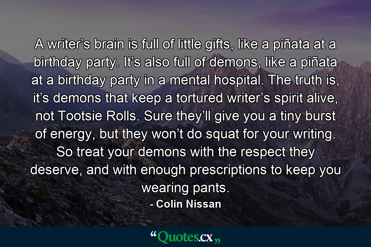 A writer’s brain is full of little gifts, like a piñata at a birthday party. It’s also full of demons, like a piñata at a birthday party in a mental hospital. The truth is, it’s demons that keep a tortured writer’s spirit alive, not Tootsie Rolls. Sure they’ll give you a tiny burst of energy, but they won’t do squat for your writing. So treat your demons with the respect they deserve, and with enough prescriptions to keep you wearing pants. - Quote by Colin Nissan