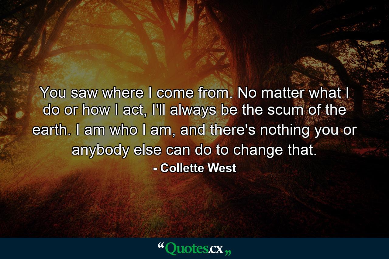 You saw where I come from. No matter what I do or how I act, I'll always be the scum of the earth. I am who I am, and there's nothing you or anybody else can do to change that. - Quote by Collette West