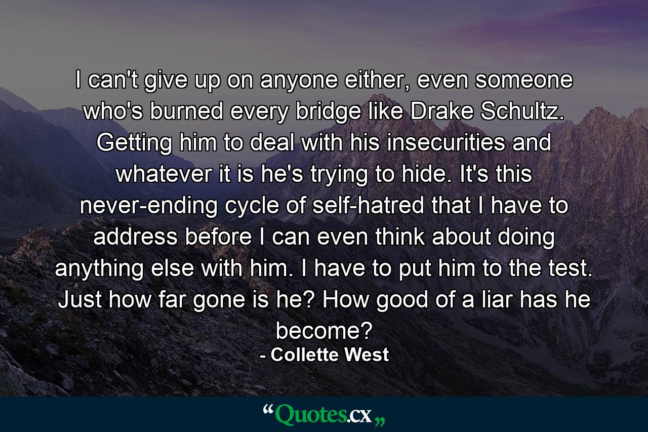 I can't give up on anyone either, even someone who's burned every bridge like Drake Schultz. Getting him to deal with his insecurities and whatever it is he's trying to hide. It's this never-ending cycle of self-hatred that I have to address before I can even think about doing anything else with him. I have to put him to the test. Just how far gone is he? How good of a liar has he become? - Quote by Collette West