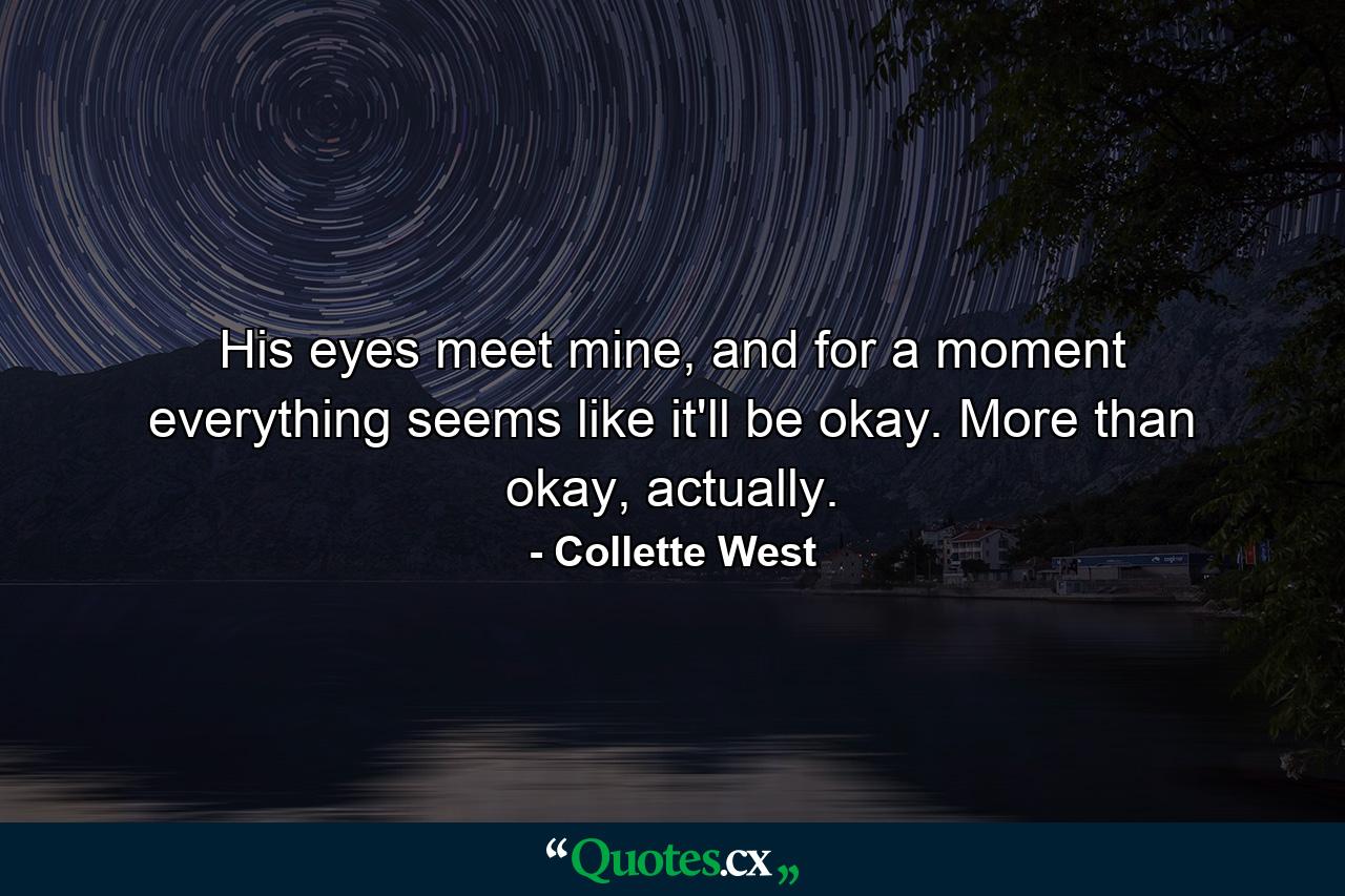 His eyes meet mine, and for a moment everything seems like it'll be okay. More than okay, actually. - Quote by Collette West