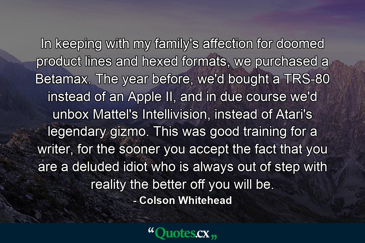 In keeping with my family's affection for doomed product lines and hexed formats, we purchased a Betamax. The year before, we'd bought a TRS-80 instead of an Apple II, and in due course we'd unbox Mattel's Intellivision, instead of Atari's legendary gizmo. This was good training for a writer, for the sooner you accept the fact that you are a deluded idiot who is always out of step with reality the better off you will be. - Quote by Colson Whitehead