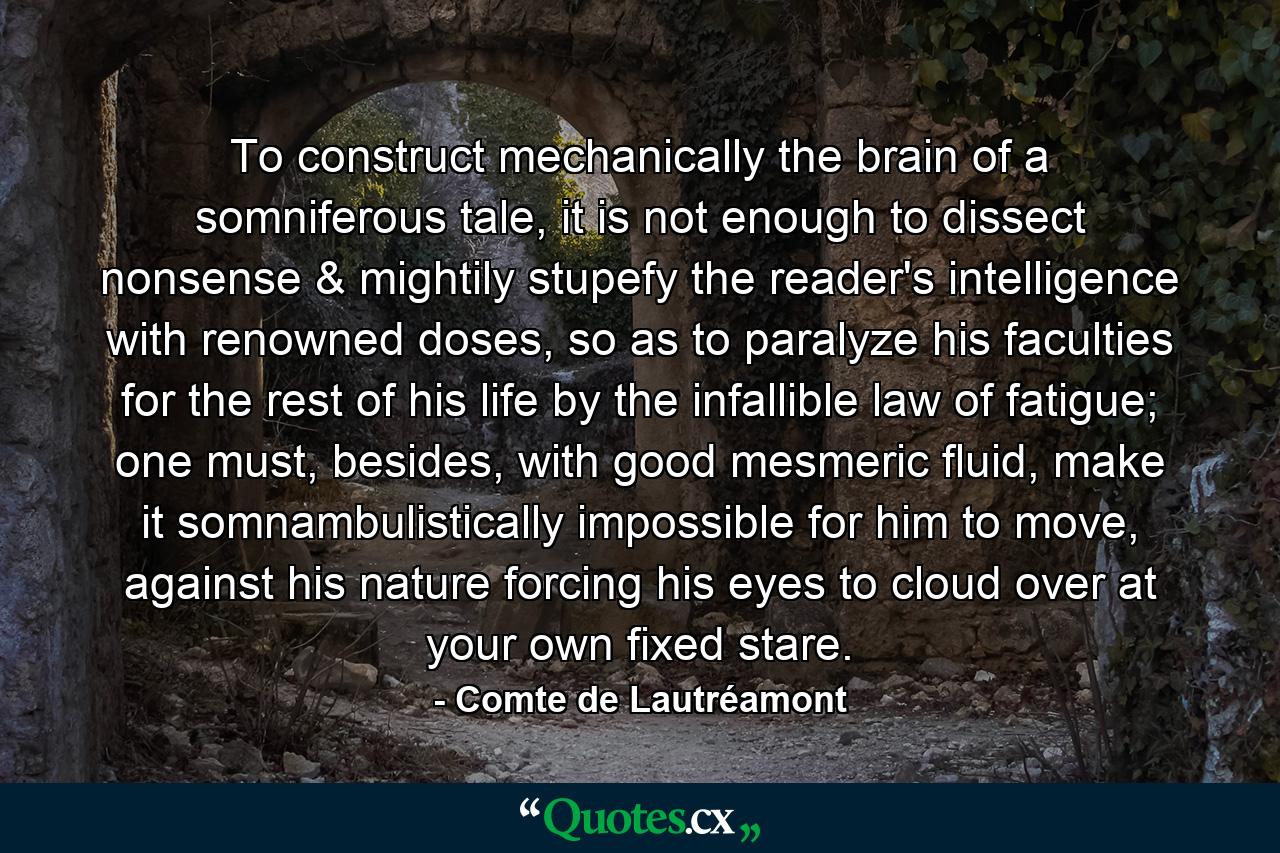 To construct mechanically the brain of a somniferous tale, it is not enough to dissect nonsense & mightily stupefy the reader's intelligence with renowned doses, so as to paralyze his faculties for the rest of his life by the infallible law of fatigue; one must, besides, with good mesmeric fluid, make it somnambulistically impossible for him to move, against his nature forcing his eyes to cloud over at your own fixed stare. - Quote by Comte de Lautréamont