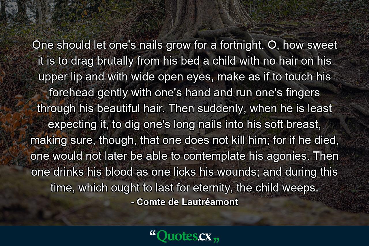 One should let one's nails grow for a fortnight. O, how sweet it is to drag brutally from his bed a child with no hair on his upper lip and with wide open eyes, make as if to touch his forehead gently with one's hand and run one's fingers through his beautiful hair. Then suddenly, when he is least expecting it, to dig one's long nails into his soft breast, making sure, though, that one does not kill him; for if he died, one would not later be able to contemplate his agonies. Then one drinks his blood as one licks his wounds; and during this time, which ought to last for eternity, the child weeps. - Quote by Comte de Lautréamont