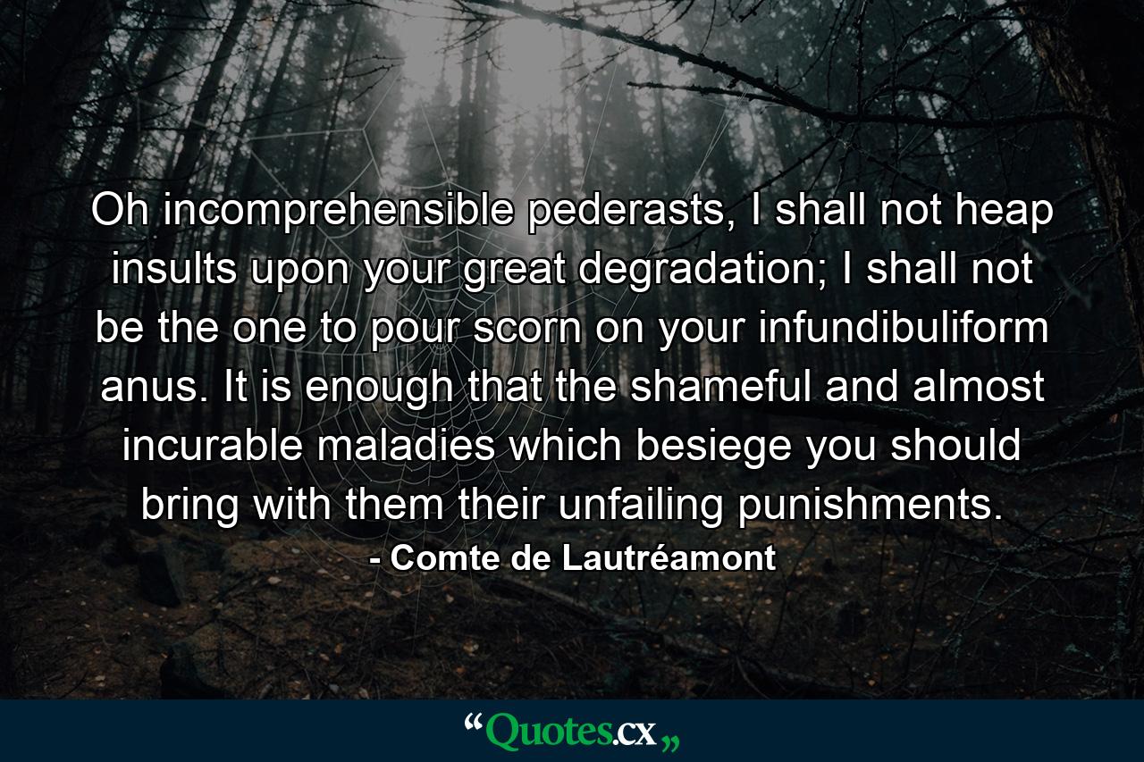 Oh incomprehensible pederasts, I shall not heap insults upon your great degradation; I shall not be the one to pour scorn on your infundibuliform anus. It is enough that the shameful and almost incurable maladies which besiege you should bring with them their unfailing punishments. - Quote by Comte de Lautréamont