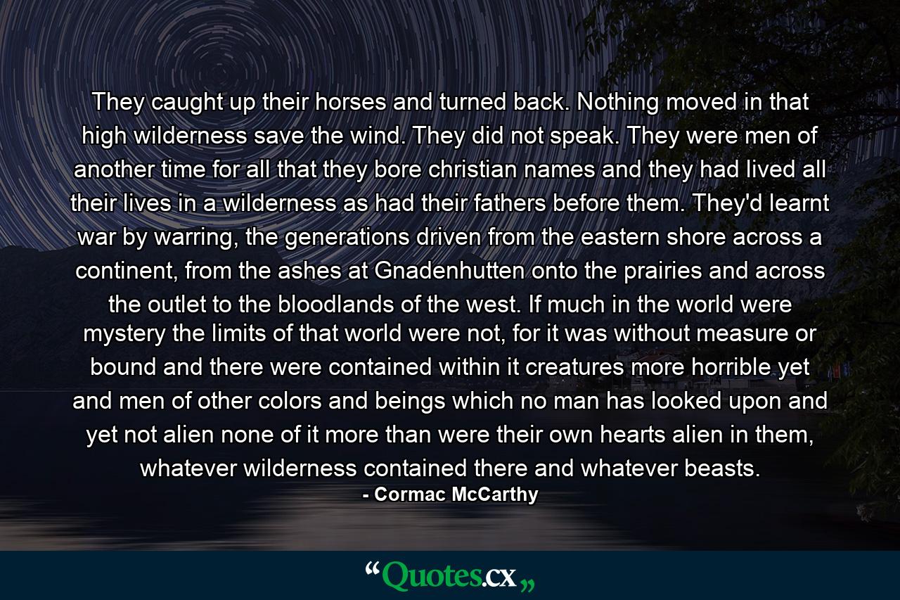 They caught up their horses and turned back. Nothing moved in that high wilderness save the wind. They did not speak. They were men of another time for all that they bore christian names and they had lived all their lives in a wilderness as had their fathers before them. They'd learnt war by warring, the generations driven from the eastern shore across a continent, from the ashes at Gnadenhutten onto the prairies and across the outlet to the bloodlands of the west. If much in the world were mystery the limits of that world were not, for it was without measure or bound and there were contained within it creatures more horrible yet and men of other colors and beings which no man has looked upon and yet not alien none of it more than were their own hearts alien in them, whatever wilderness contained there and whatever beasts. - Quote by Cormac McCarthy