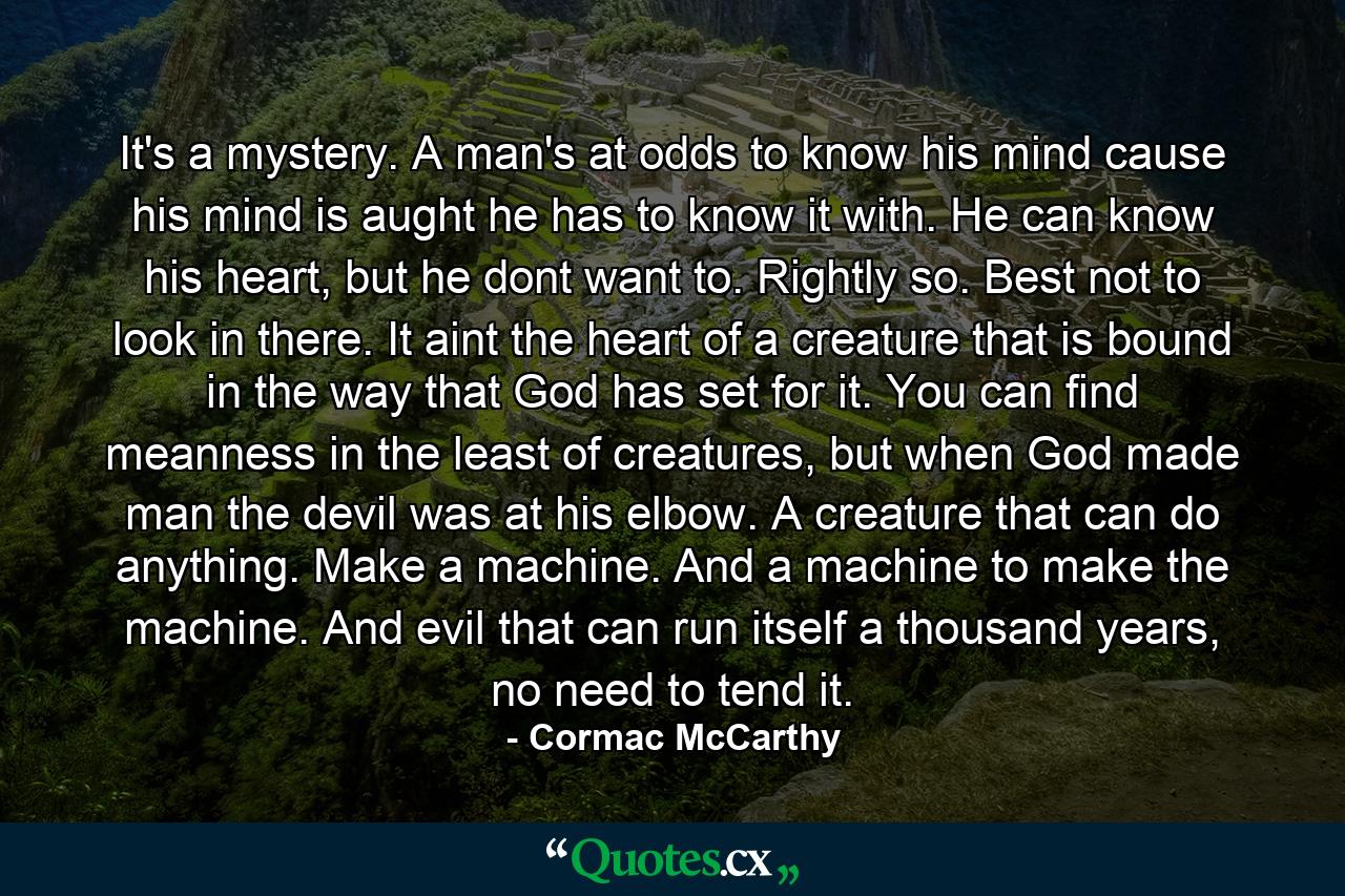 It's a mystery. A man's at odds to know his mind cause his mind is aught he has to know it with. He can know his heart, but he dont want to. Rightly so. Best not to look in there. It aint the heart of a creature that is bound in the way that God has set for it. You can find meanness in the least of creatures, but when God made man the devil was at his elbow. A creature that can do anything. Make a machine. And a machine to make the machine. And evil that can run itself a thousand years, no need to tend it. - Quote by Cormac McCarthy