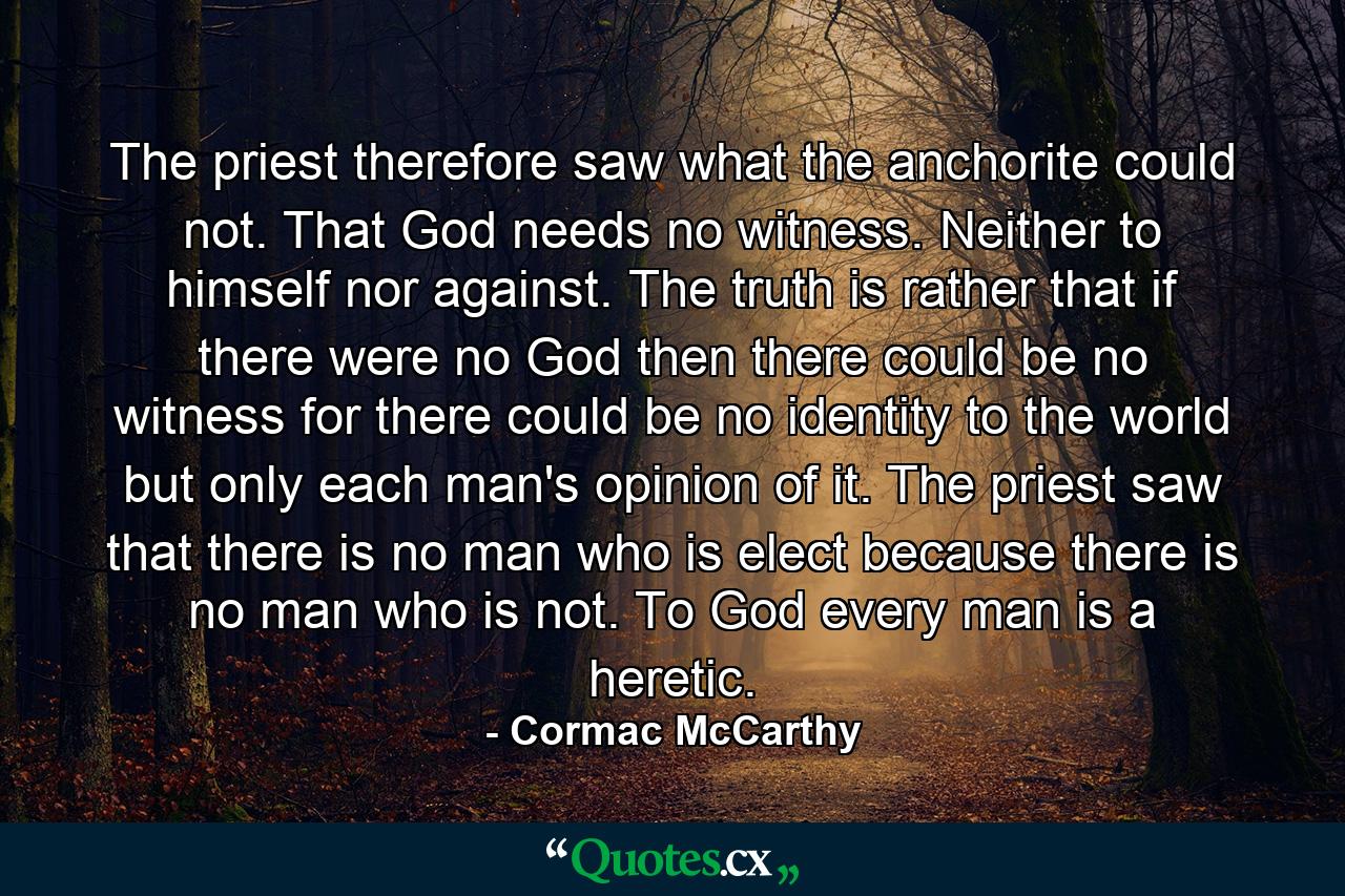 The priest therefore saw what the anchorite could not. That God needs no witness. Neither to himself nor against. The truth is rather that if there were no God then there could be no witness for there could be no identity to the world but only each man's opinion of it. The priest saw that there is no man who is elect because there is no man who is not. To God every man is a heretic. - Quote by Cormac McCarthy