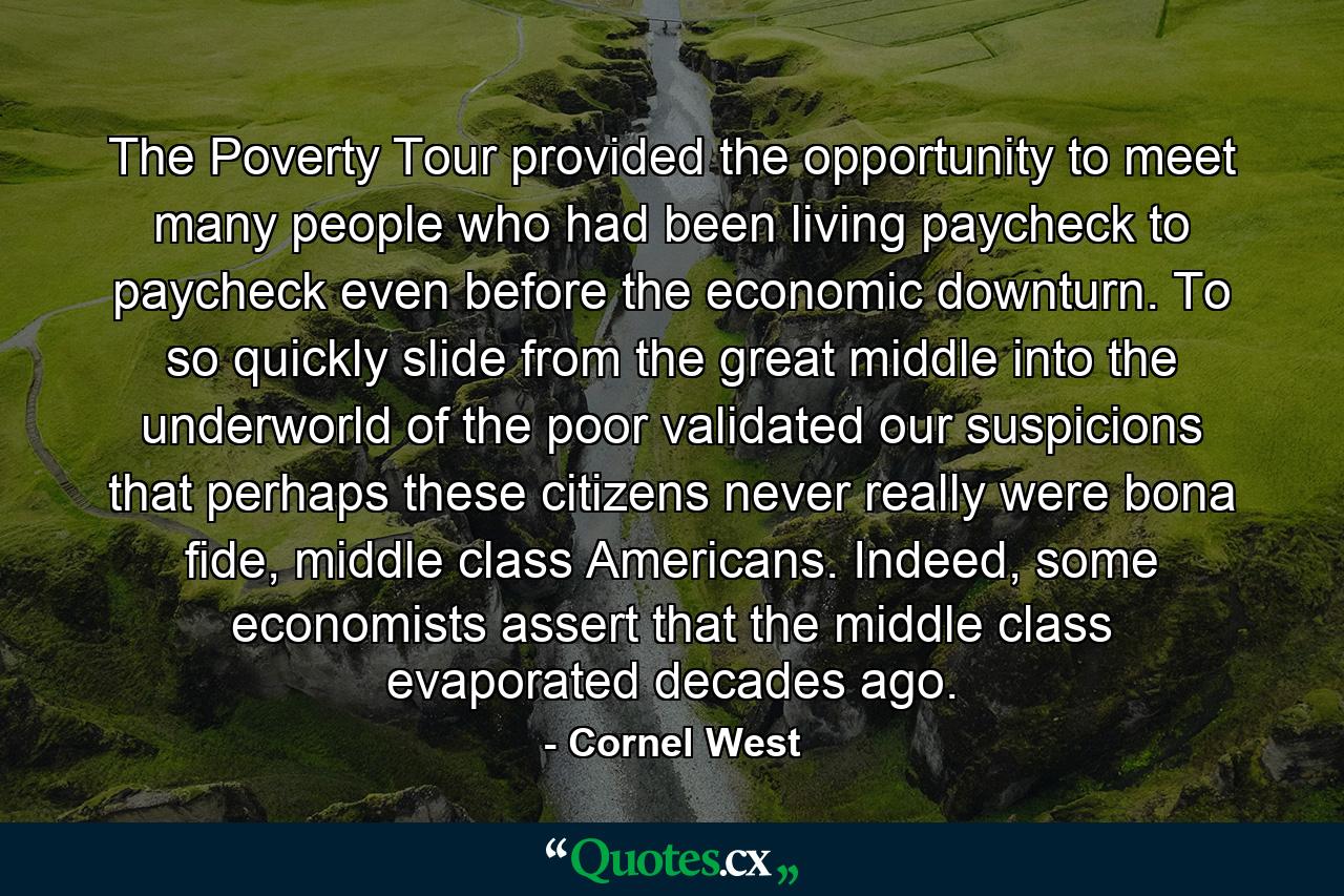 The Poverty Tour provided the opportunity to meet many people who had been living paycheck to paycheck even before the economic downturn. To so quickly slide from the great middle into the underworld of the poor validated our suspicions that perhaps these citizens never really were bona fide, middle class Americans. Indeed, some economists assert that the middle class evaporated decades ago. - Quote by Cornel West