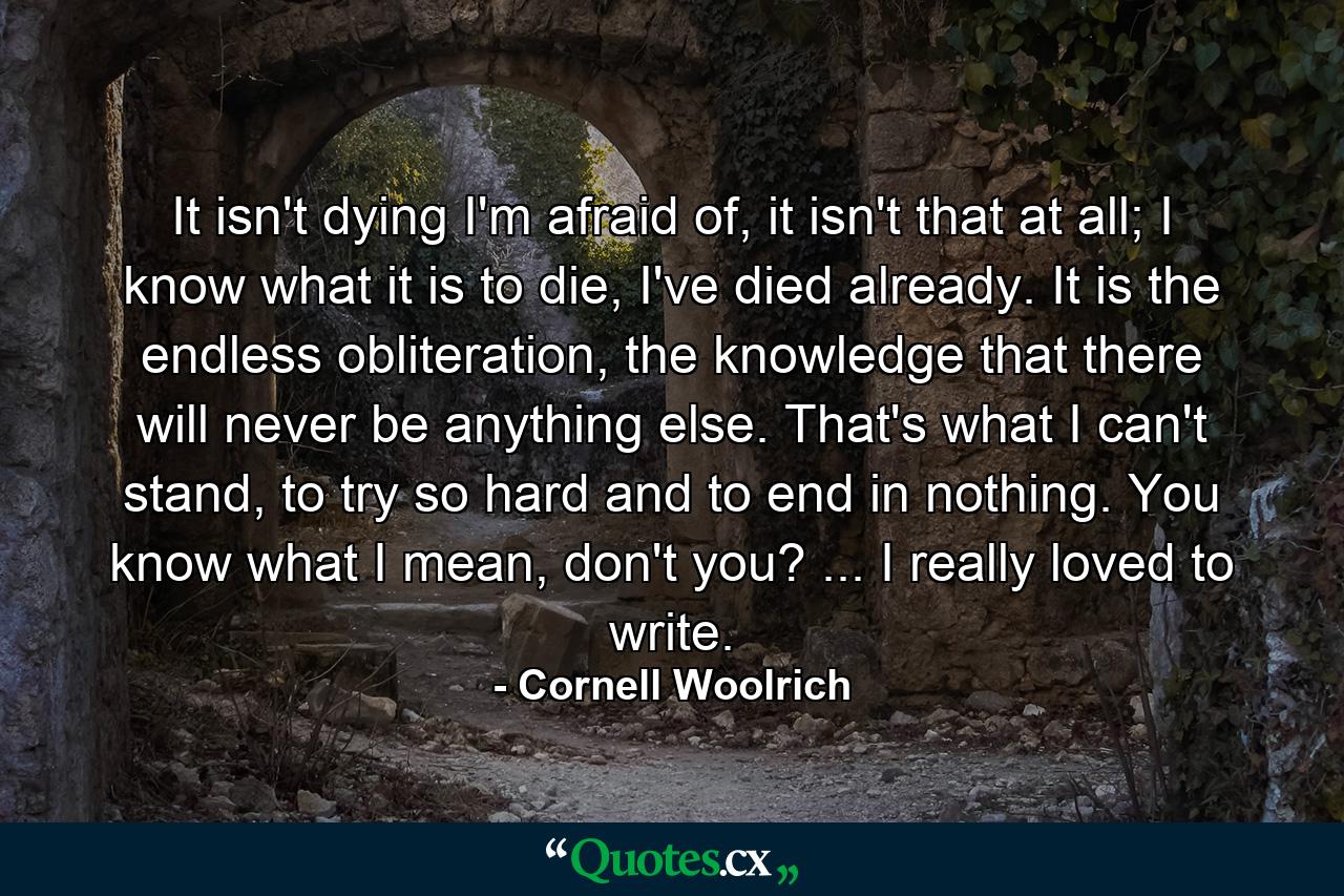 It isn't dying I'm afraid of, it isn't that at all; I know what it is to die, I've died already. It is the endless obliteration, the knowledge that there will never be anything else. That's what I can't stand, to try so hard and to end in nothing. You know what I mean, don't you? ... I really loved to write. - Quote by Cornell Woolrich