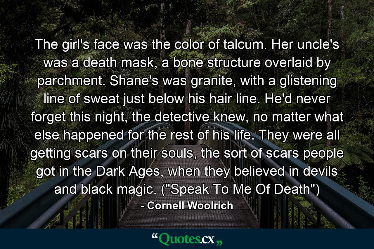 The girl's face was the color of talcum. Her uncle's was a death mask, a bone structure overlaid by parchment. Shane's was granite, with a glistening line of sweat just below his hair line. He'd never forget this night, the detective knew, no matter what else happened for the rest of his life. They were all getting scars on their souls, the sort of scars people got in the Dark Ages, when they believed in devils and black magic. (