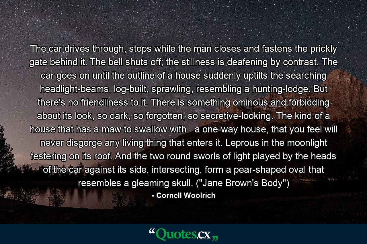 The car drives through, stops while the man closes and fastens the prickly gate behind it. The bell shuts off; the stillness is deafening by contrast. The car goes on until the outline of a house suddenly uptilts the searching headlight-beams, log-built, sprawling, resembling a hunting-lodge. But there's no friendliness to it. There is something ominous and forbidding about its look, so dark, so forgotten, so secretive-looking. The kind of a house that has a maw to swallow with - a one-way house, that you feel will never disgorge any living thing that enters it. Leprous in the moonlight festering on its roof. And the two round sworls of light played by the heads of the car against its side, intersecting, form a pear-shaped oval that resembles a gleaming skull. (