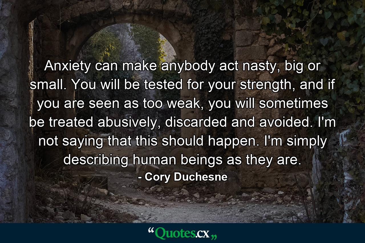 Anxiety can make anybody act nasty, big or small. You will be tested for your strength, and if you are seen as too weak, you will sometimes be treated abusively, discarded and avoided. I'm not saying that this should happen. I'm simply describing human beings as they are. - Quote by Cory Duchesne