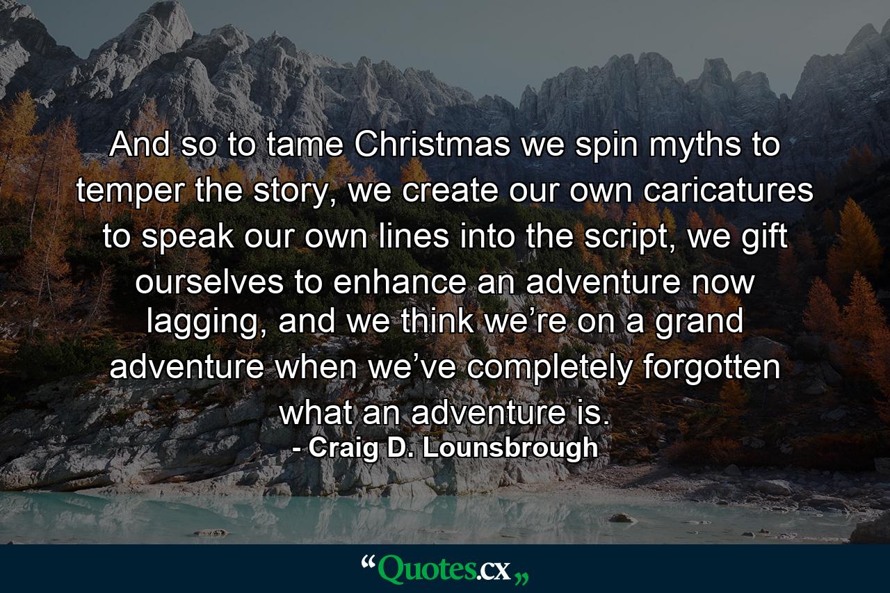 And so to tame Christmas we spin myths to temper the story, we create our own caricatures to speak our own lines into the script, we gift ourselves to enhance an adventure now lagging, and we think we’re on a grand adventure when we’ve completely forgotten what an adventure is. - Quote by Craig D. Lounsbrough