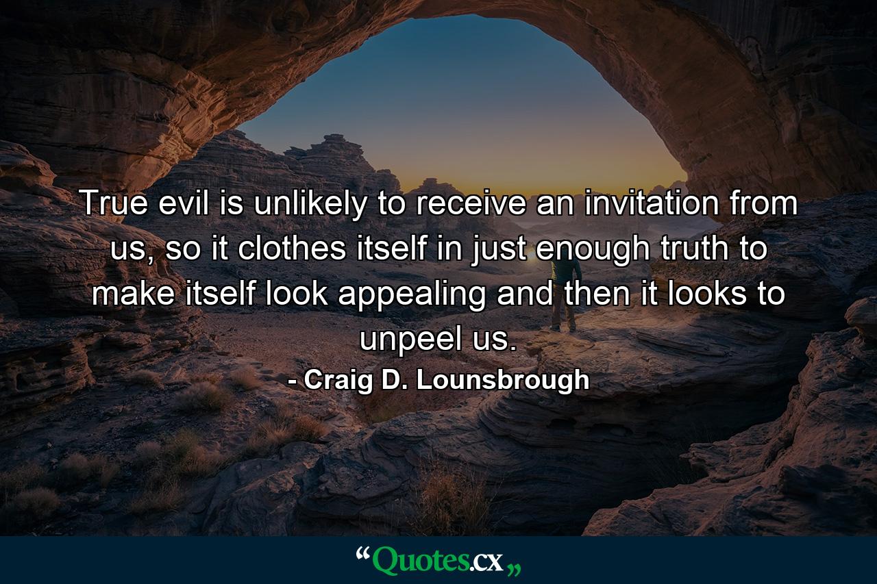 True evil is unlikely to receive an invitation from us, so it clothes itself in just enough truth to make itself look appealing and then it looks to unpeel us. - Quote by Craig D. Lounsbrough