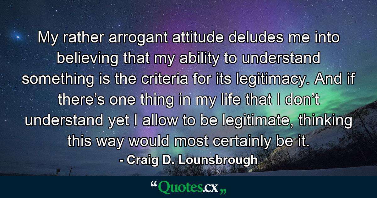 My rather arrogant attitude deludes me into believing that my ability to understand something is the criteria for its legitimacy. And if there’s one thing in my life that I don’t understand yet I allow to be legitimate, thinking this way would most certainly be it. - Quote by Craig D. Lounsbrough