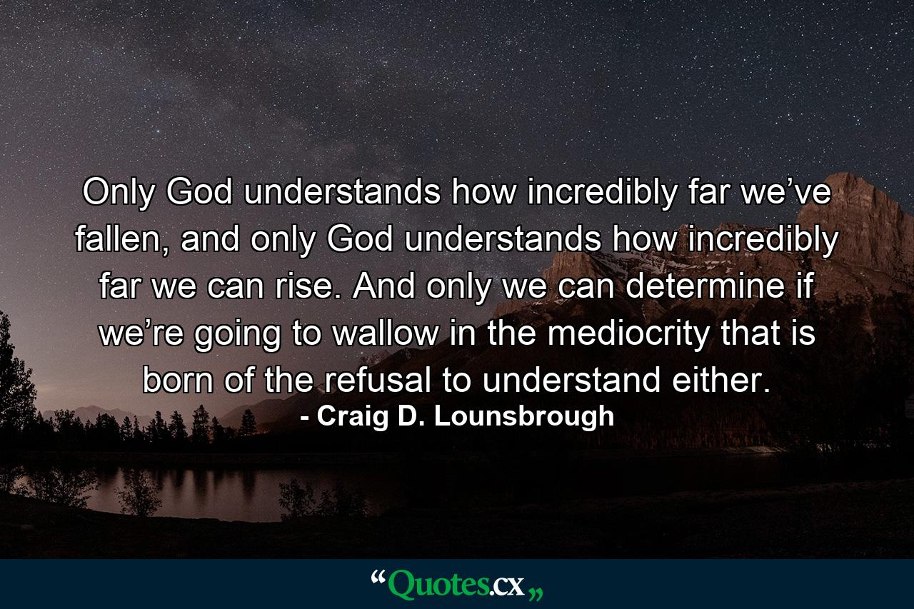 Only God understands how incredibly far we’ve fallen, and only God understands how incredibly far we can rise. And only we can determine if we’re going to wallow in the mediocrity that is born of the refusal to understand either. - Quote by Craig D. Lounsbrough