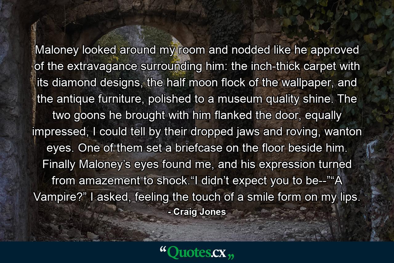 Maloney looked around my room and nodded like he approved of the extravagance surrounding him: the inch-thick carpet with its diamond designs, the half moon flock of the wallpaper, and the antique furniture, polished to a museum quality shine. The two goons he brought with him flanked the door, equally impressed, I could tell by their dropped jaws and roving, wanton eyes. One of them set a briefcase on the floor beside him. Finally Maloney’s eyes found me, and his expression turned from amazement to shock.“I didn’t expect you to be--”“A Vampire?” I asked, feeling the touch of a smile form on my lips. - Quote by Craig Jones