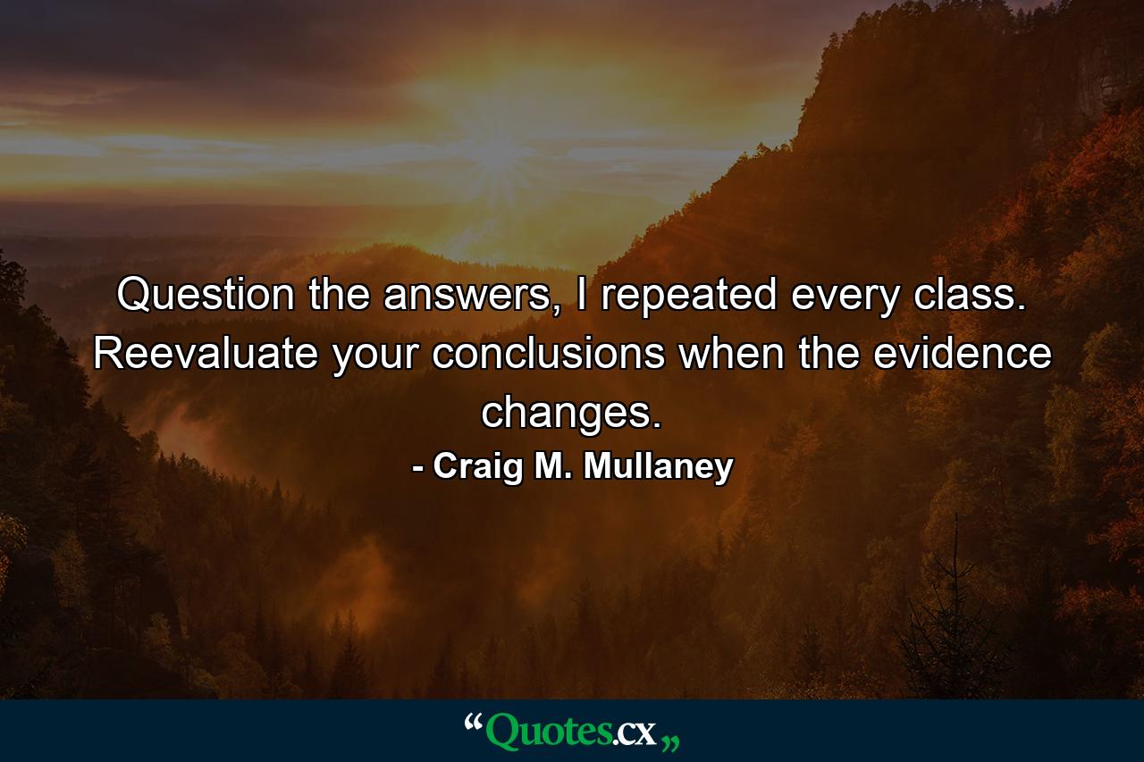 Question the answers, I repeated every class. Reevaluate your conclusions when the evidence changes. - Quote by Craig M. Mullaney