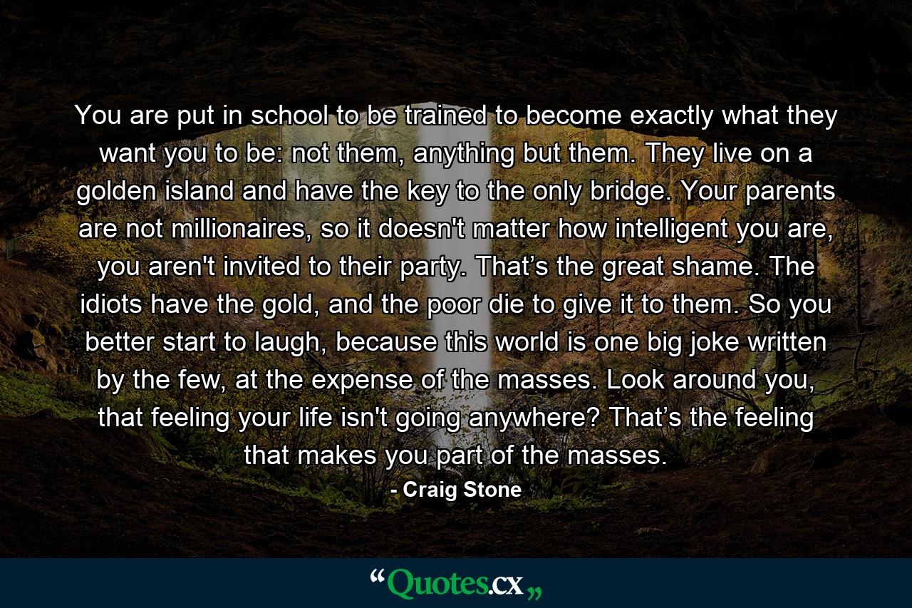 You are put in school to be trained to become exactly what they want you to be: not them, anything but them. They live on a golden island and have the key to the only bridge. Your parents are not millionaires, so it doesn't matter how intelligent you are, you aren't invited to their party. That’s the great shame. The idiots have the gold, and the poor die to give it to them. So you better start to laugh, because this world is one big joke written by the few, at the expense of the masses. Look around you, that feeling your life isn't going anywhere? That’s the feeling that makes you part of the masses. - Quote by Craig Stone