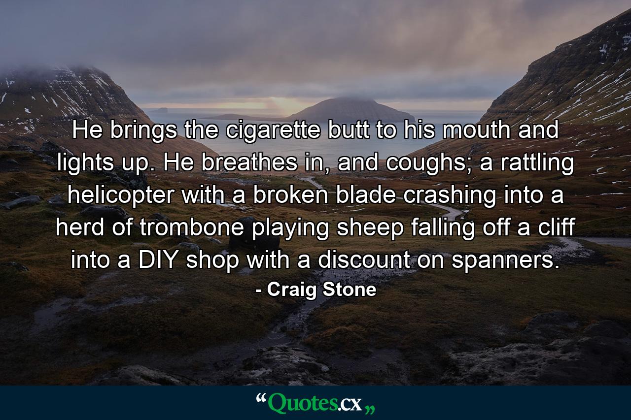 He brings the cigarette butt to his mouth and lights up. He breathes in, and coughs; a rattling helicopter with a broken blade crashing into a herd of trombone playing sheep falling off a cliff into a DIY shop with a discount on spanners. - Quote by Craig Stone