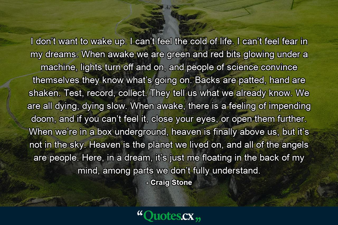 I don’t want to wake up. I can’t feel the cold of life. I can’t feel fear in my dreams. When awake we are green and red bits glowing under a machine, lights turn off and on, and people of science convince themselves they know what’s going on. Backs are patted, hand are shaken. Test, record, collect. They tell us what we already know. We are all dying, dying slow. When awake, there is a feeling of impending doom, and if you can’t feel it, close your eyes, or open them further. When we’re in a box underground, heaven is finally above us, but it’s not in the sky. Heaven is the planet we lived on, and all of the angels are people. Here, in a dream, it’s just me floating in the back of my mind, among parts we don’t fully understand. - Quote by Craig Stone