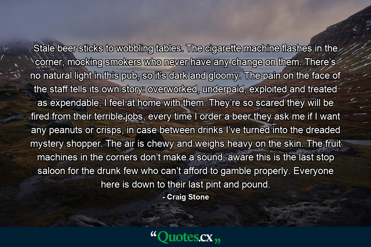 Stale beer sticks to wobbling tables. The cigarette machine flashes in the corner, mocking smokers who never have any change on them. There’s no natural light in this pub, so it’s dark and gloomy. The pain on the face of the staff tells its own story: overworked, underpaid, exploited and treated as expendable. I feel at home with them. They’re so scared they will be fired from their terrible jobs, every time I order a beer they ask me if I want any peanuts or crisps, in case between drinks I’ve turned into the dreaded mystery shopper. The air is chewy and weighs heavy on the skin. The fruit machines in the corners don’t make a sound, aware this is the last stop saloon for the drunk few who can’t afford to gamble properly. Everyone here is down to their last pint and pound. - Quote by Craig Stone