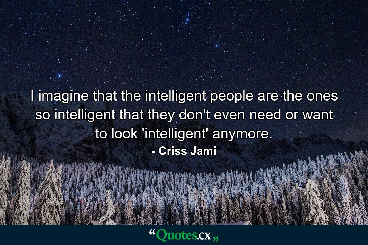 I imagine that the intelligent people are the ones so intelligent that they don't even need or want to look 'intelligent' anymore. - Quote by Criss Jami