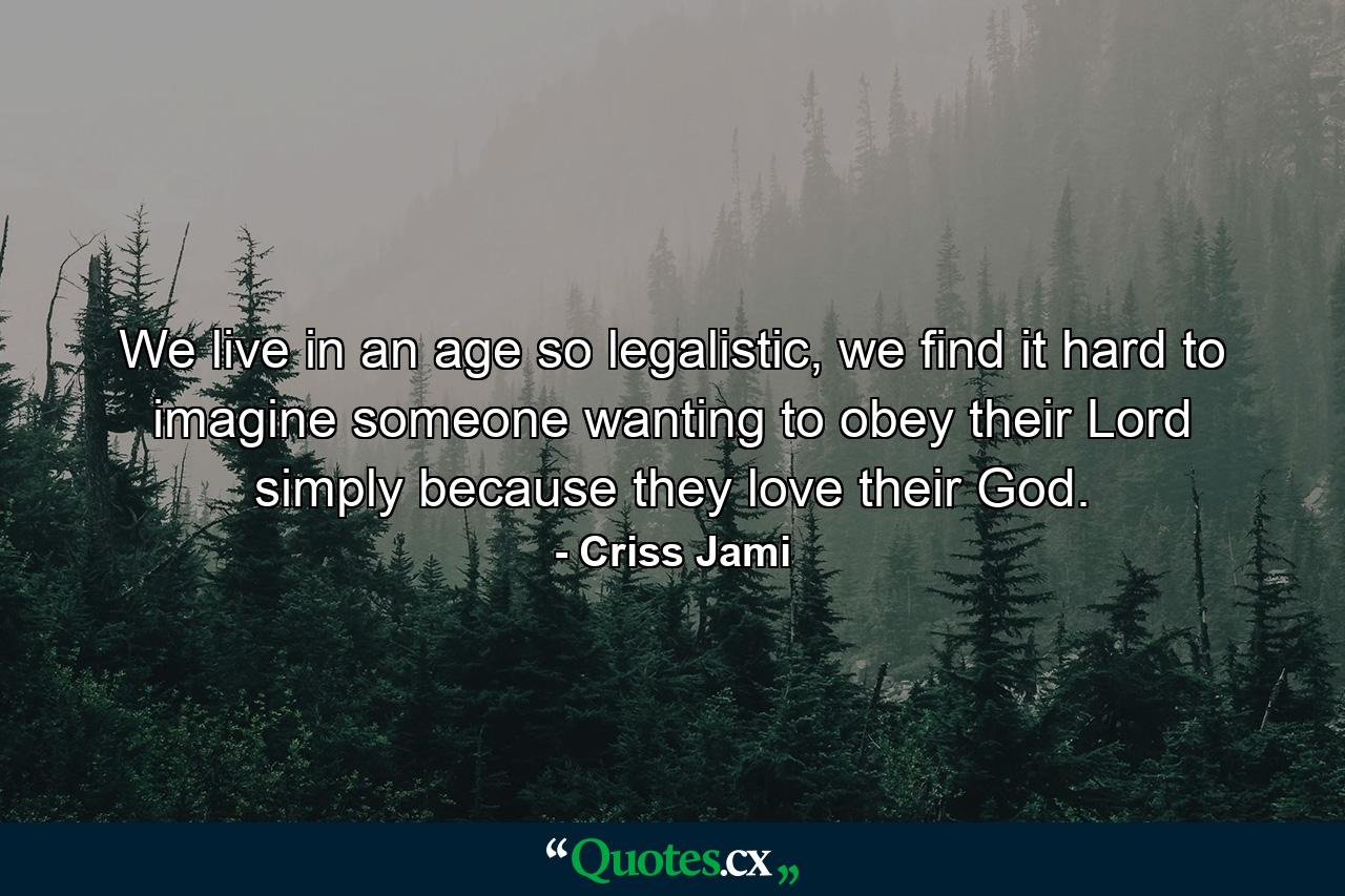 We live in an age so legalistic, we find it hard to imagine someone wanting to obey their Lord simply because they love their God. - Quote by Criss Jami