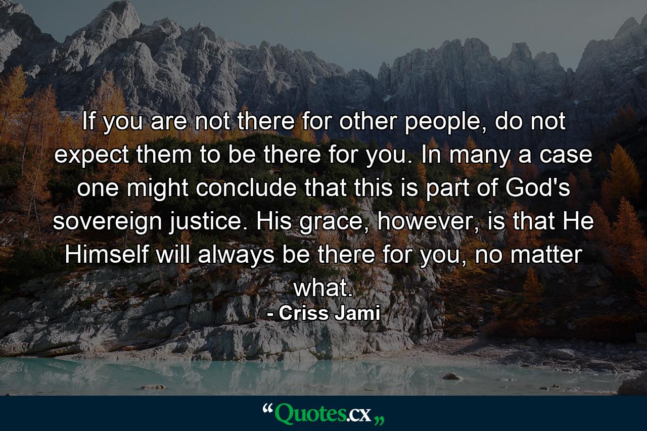 If you are not there for other people, do not expect them to be there for you. In many a case one might conclude that this is part of God's sovereign justice. His grace, however, is that He Himself will always be there for you, no matter what. - Quote by Criss Jami