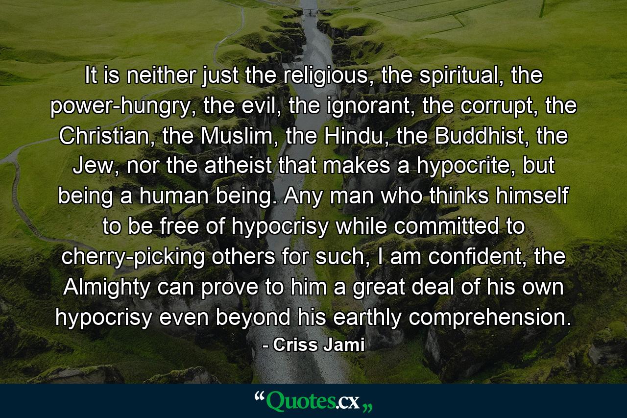 It is neither just the religious, the spiritual, the power-hungry, the evil, the ignorant, the corrupt, the Christian, the Muslim, the Hindu, the Buddhist, the Jew, nor the atheist that makes a hypocrite, but being a human being. Any man who thinks himself to be free of hypocrisy while committed to cherry-picking others for such, I am confident, the Almighty can prove to him a great deal of his own hypocrisy even beyond his earthly comprehension. - Quote by Criss Jami