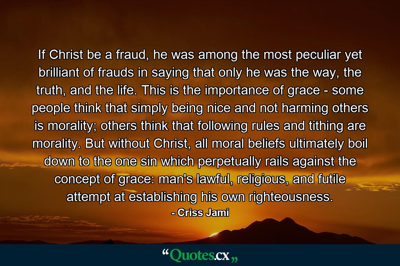 If Christ be a fraud, he was among the most peculiar yet brilliant of frauds in saying that only he was the way, the truth, and the life. This is the importance of grace - some people think that simply being nice and not harming others is morality; others think that following rules and tithing are morality. But without Christ, all moral beliefs ultimately boil down to the one sin which perpetually rails against the concept of grace: man's lawful, religious, and futile attempt at establishing his own righteousness. - Quote by Criss Jami